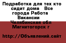 Подработка для тех,кто сидит дома - Все города Работа » Вакансии   . Челябинская обл.,Магнитогорск г.